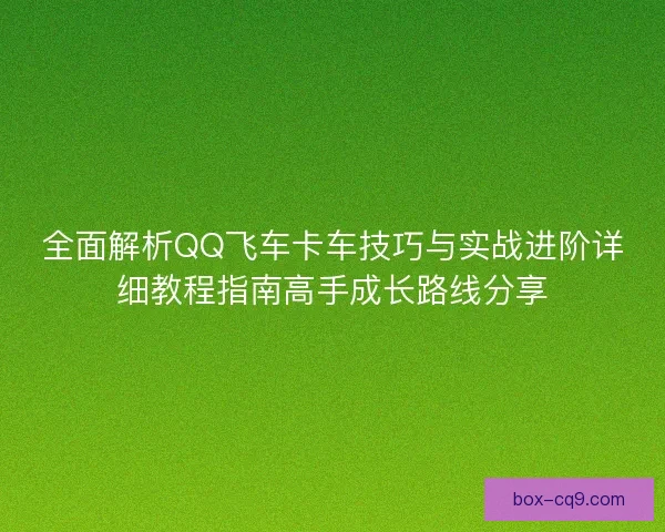 全面解析QQ飞车卡车技巧与实战进阶详细教程指南高手成长路线分享