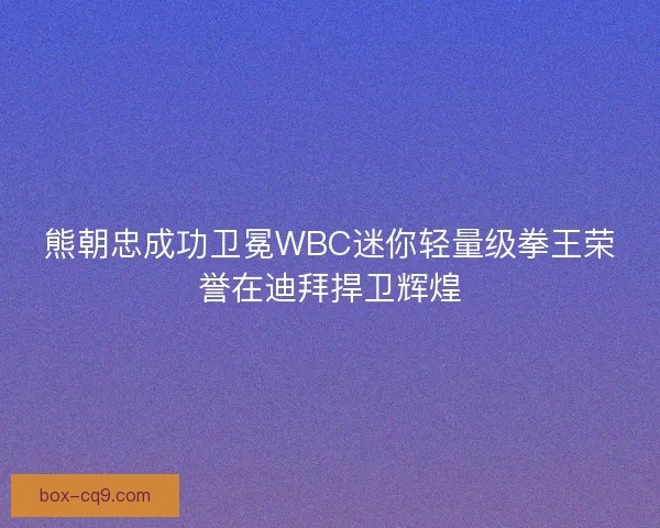 熊朝忠成功卫冕WBC迷你轻量级拳王荣誉在迪拜捍卫辉煌