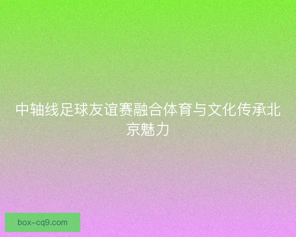 中轴线足球友谊赛融合体育与文化传承北京魅力