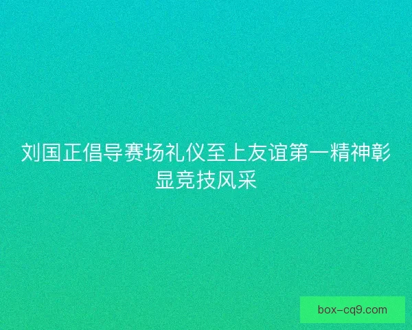 刘国正倡导赛场礼仪至上友谊第一精神彰显竞技风采