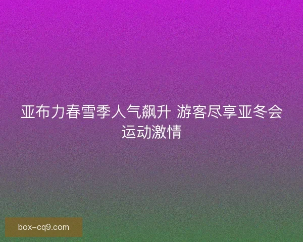 亚布力春雪季人气飙升 游客尽享亚冬会运动激情